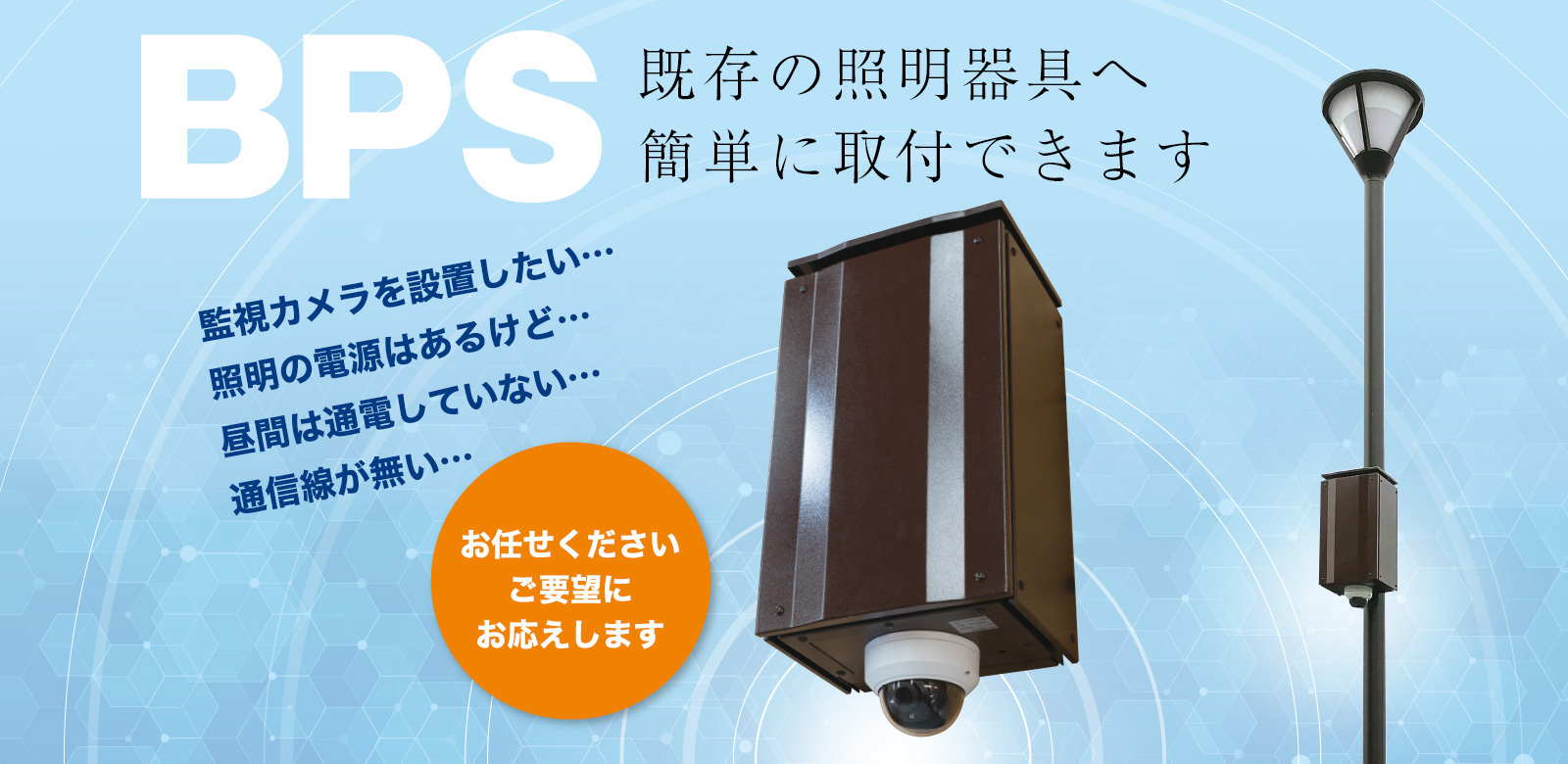 BPS 既存の証明器具へ 簡単に取付できます 監視カメラを設置したい…照明の電源はあるけど…昼間は通電していない…通信線が無い…お任せください ご要望にお応えします